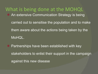 What is being done at the MOHQL An extensive Communication Strategy is being carried out to sensitise the population and to make them aware about the actions being taken by the MoHQL. Partnerships have been established with key stakeholders to enlist their support in the campaign against this new disease 