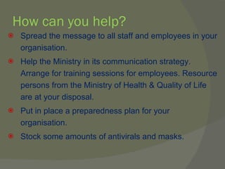 How can you help? Spread the message to all staff and employees in your organisation. Help the Ministry in its communication strategy. Arrange for training sessions for employees. Resource persons from the Ministry of Health & Quality of Life are at your disposal. Put in place a preparedness plan for your organisation. Stock some amounts of antivirals and masks. 