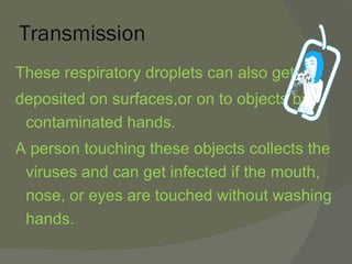 Transmission These respiratory droplets can also get  deposited on surfaces,or on to objects by contaminated hands. A person touching these objects collects the viruses and can get infected if the mouth, nose, or eyes are touched without washing hands. 