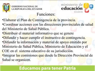 Funciones: Elaborar el Plan de Contingencia de la provincia. Coordinar acciones con las direcciones provinciales de salud del Ministerio de Salud Pública. Distribuir el material informativo que se genere Difundir y hacer cumplir el instructivo de contingencia. Difundir la información y material de apoyo emitido por Ministerio de Salud Pública, Ministerio de Educación y el COE en el  sistema educativo de su jurisdicción. Integrar las comisiones que desde la Dirección Provincial de Salud se organicen.  