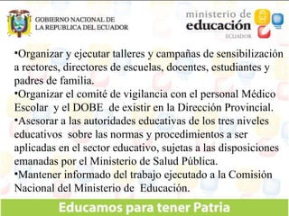 Organizar y ejecutar talleres y campañas de sensibilización a rectores, directores de escuelas, docentes, estudiantes y padres de familia. Organizar el comité de vigilancia con el personal Médico Escolar  y el DOBE  de existir en la Dirección Provincial. Asesorar a las autoridades educativas de los tres niveles educativos  sobre las normas y procedimientos a ser aplicadas en el sector educativo, sujetas a las disposiciones emanadas por el Ministerio de Salud Pública. Mantener informado del trabajo ejecutado a la Comisión Nacional del Ministerio de  Educación. 