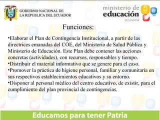 Funciones: Elaborar el Plan de Contingencia Institucional, a partir de las directrices emanadas del COE, del Ministerio de Salud Pública y Ministerio de Educación. Este Plan debe contener las acciones concretas (actividades), con recursos, responsables y tiempo. Distribuir el material informativo que se genere para el caso. Promover la práctica de higiene personal, familiar y comunitaria en sus respectivos establecimientos educativos y su entorno. Disponer al personal médico del centro educativo, de existir, para el cumplimiento del plan provincial de contingencias. 