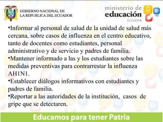 Informar al personal de salud de la unidad de salud más cercana, sobre casos de influenza en el centro educativo, tanto de docentes como estudiantes, personal administrativo y de servicio y padres de familia. Mantener informado a las y los estudiantes sobre las medidas preventivas para contrarrestar la influenza AH1N1. Establecer diálogos informativos con estudiantes y padres de familia. Reportar a las autoridades de la institución,  casos  de gripe que se detectaren. 