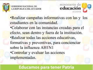 Realizar campañas informativas con las y  los estudiantes en la comunidad. Colaborar con las instancias creadas para el efecto, sean dentro y fuera de la institución. Realizar todas las acciones educativas, formativas y preventivas, para concienciar sobre la influenza AH1N1 Controlar y evaluar las acciones implementadas. 