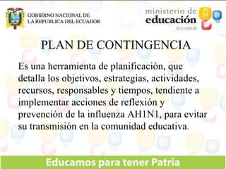 Es una herramienta de planificación, que detalla los objetivos, estrategias, actividades, recursos, responsables y tiempos, tendiente a implementar acciones de reflexión y prevención de la influenza AH1N1, para evitar su transmisión en la comunidad educativa . PLAN DE CONTINGENCIA 