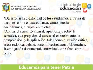 Desarrollar la creatividad de los estudiantes, a través de acciones como el teatro, danza, canto, poesía, sociodramas, dibujos, entre otros. Aplicar diversas técnicas de aprendizaje sobre la temática, que propicien el acceso al conocimiento, la comprensión, y la aplicación, tales como discusión crítica, mesa redonda, debate, panel, investigación bibliográfica, investigación documental, entrevistas, cine-foro, entre otras. 