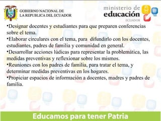 Designar docentes y estudiantes para que preparen conferencias sobre el tema. Elaborar circulares con el tema, para  difundirlo con los docentes, estudiantes, padres de familia y comunidad en general. Desarrollar acciones lúdicas para representar la problemática, las medidas preventivas y reflexionar sobre los mismos. Reuniones con los padres de familia, para tratar el tema, y determinar medidas preventivas en los hogares. Propiciar espacios de información a docentes, madres y padres de familia. 