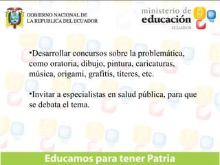 Desarrollar concursos sobre la problemática, como oratoria, dibujo, pintura, caricaturas, música, origami, grafitis, títeres, etc. Invitar a especialistas en salud pública, para que se debata el tema. 