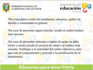 No crear pánico entre los estudiantes, docentes, padres de familia y comunidad en general. En caso de presentar algún síntoma. acudir al centro médico más cercano. En caso de presentar síntomas o signos de gripe no debe asistir a clases; acuda al servicio de salud o al médico más cercano. Notifique a la autoridad del centro educativo, para que esté en conocimiento y proceda a la justificación de la inasistencia. 