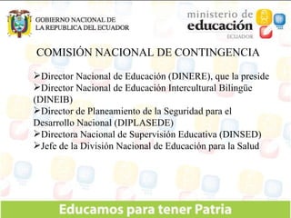 COMISIÓN NACIONAL DE CONTINGENCIA Director Nacional de Educación (DINERE), que la preside Director Nacional de Educación Intercultural Bilingüe (DINEIB)  Director de Planeamiento de la Seguridad para el Desarrollo Nacional (DIPLASEDE) Directora Nacional de Supervisión Educativa (DINSED) Jefe de la División Nacional de Educación para la Salud 