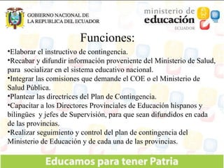 Funciones: Elaborar el instructivo de contingencia. Recabar y difundir información proveniente del Ministerio de Salud, para  socializar en el sistema educativo nacional. Integrar las comisiones que demande el COE o el Ministerio de Salud Pública. Plantear las directrices del Plan de Contingencia. Capacitar a los Directores Provinciales de Educación hispanos y bilingües  y jefes de Supervisión, para que sean difundidos en cada de las provincias. Realizar seguimiento y control del plan de contingencia del Ministerio de Educación y de cada una de las provincias. 