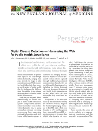 The    NEW ENGLA ND JOURNAL                                                                      of   MEDICINE




                                                                           Perspective                may 21, 2009



Digital Disease Detection — Harnessing the Web
for Public Health Surveillance
John S. Brownstein, Ph.D., Clark C. Freifeld, B.S., and Lawrence C. Madoff, M.D.



         T   he Internet has become a critical medium for
             clinicians, public health practitioners, and lay-
         people seeking health information. Data about dis-
                                                                                                 tries.2 ProMED uses the Internet
                                                                                                 to disseminate information on
                                                                                                 outbreaks by e-mailing and post-
                                                                                                 ing case reports, including many
         eases and outbreaks are disseminated not only through                                   gleaned from readers, along with
                                                                                                 expert commentary. In 1997, the
         online announcements by govern-           outbreaks and emerging diseases.              Public Health Agency of Canada,
         ment agencies but also through            Because Web-based sources fre-                in collaboration with the WHO,
         informal channels, ranging from           quently contain data not captured             created the Global Public Health
         press reports to blogs to chat            through traditional government                Intelligence Network (GPHIN),
         rooms to analyses of Web searches         communication channels, they are              whose software retrieves relevant
         (see box). Collectively, these sourc-     useful to public health agencies,             articles from news aggregators
         es provide a view of global health        including the Global Outbreak                 every 15 minutes, using exten-
         that is fundamentally different           Alert and Response Network of                 sive search queries. ProMED and
         from that yielded by the disease          the World Health Organization                 GPHIN played critical roles in
         reporting of the traditional public       (WHO), which relies on such                   informing public health officials
         health infrastructure.1                   sources for daily surveillance ac-            of the outbreak of SARS, or se-
             Over the past 15 years, Inter-        tivities.                                     vere acute respiratory syndrome,
         net technology has become inte-               Early efforts in this area were           in Guangdong, China, as early as
         gral to public health surveillance.       made by the International Society             November 2002, by identifying in-
         Systems using informal electron-          for Infectious Diseases’ Program              formal reports on the Web through
         ic information have been credited         for Monitoring Emerging Diseas-               news media and chat-room dis-
         with reducing the time to recog-          es, or ProMED-mail, which was                 cussions.
         nition of an outbreak, preventing         founded in 1994 and has grown                    More recently, the advent of
         governments from suppressing              into a large, publicly available re-          openly available news aggrega-
         outbreak information, and facil-          porting system, with more than                tors and visualization tools has
         itating public health responses to        45,000 subscribers in 188 coun-               spawned a new generation of dis-


                                                 n engl j med 360;21   nejm.org   may 21, 2009                               2153

    Downloaded from www.nejm.org on February 12, 2010 . For personal use only. No other uses without permission.
                      Copyright © 2009 Massachusetts Medical Society. All rights reserved.
 