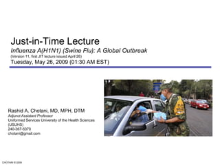 Just-in-Time LectureInfluenza A(H1N1) (Swine Flu): A Global Outbreak (Version 11, first JIT lecture issued April 26)Tuesday, May 26, 2009 (01:30 AM EST) Rashid A. Chotani, MD, MPH, DTM Adjunct Assistant Professor Uniformed Services University of the Health Sciences (USUHS) 240-367-5370 chotani@gmail.com 