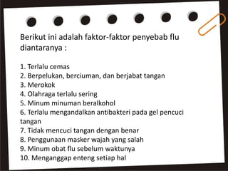 Berikut ini adalah faktor-faktor penyebab flu
diantaranya :
1. Terlalu cemas
2. Berpelukan, berciuman, dan berjabat tangan
3. Merokok
4. Olahraga terlalu sering
5. Minum minuman beralkohol
6. Terlalu mengandalkan antibakteri pada gel pencuci
tangan
7. Tidak mencuci tangan dengan benar
8. Penggunaan masker wajah yang salah
9. Minum obat flu sebelum waktunya
10. Menganggap enteng setiap hal
 