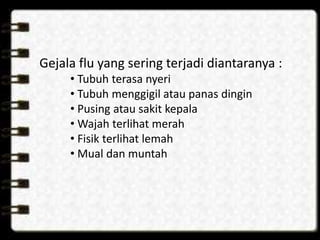 Gejala flu yang sering terjadi diantaranya :
• Tubuh terasa nyeri
• Tubuh menggigil atau panas dingin
• Pusing atau sakit kepala
• Wajah terlihat merah
• Fisik terlihat lemah
• Mual dan muntah
 