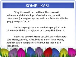 Yang dikhawatirkan dari komplikasi penyakit
influenza adalah timbulnya infeksi sekunder, seperti
pneumonia (radang paru-paru), sindroma Reye,myositis dan
gangguan syaraf pusat.
Selain itu pengidap atau penderita penyakit kronis
bisa menjadi lebih parah jika terkena penyakit influenza.
Beberapa penyakit kronis tersebut antara lain paru-
paru kronis, jantung, asma, kencing manis, ginjal kronis,
kelainan darah, gangguan status imunitas tubuh, dan
sebagainya.
KOMPLIKASI
 
