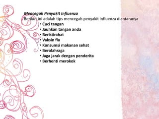 Mencegah Penyakit Influenza
Berikut ini adalah tips mencegah penyakit influenza diantaranya
• Cuci tangan
• Jauhkan tangan anda
• Beristirahat
• Vaksin flu
• Konsumsi makanan sehat
• Berolahraga
• Jaga jarak dengan penderita
• Berhenti merokok
 