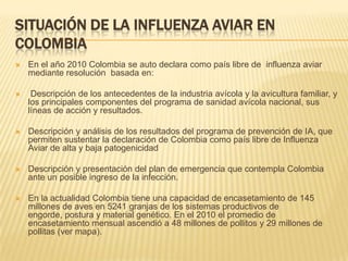 SITUACIÓN DE LA INFLUENZA AVIAR EN
COLOMBIA
   En el año 2010 Colombia se auto declara como país libre de influenza aviar
    mediante resolución basada en:

    Descripción de los antecedentes de la industria avícola y la avicultura familiar, y
    los principales componentes del programa de sanidad avícola nacional, sus
    líneas de acción y resultados.

   Descripción y análisis de los resultados del programa de prevención de IA, que
    permiten sustentar la declaración de Colombia como país libre de Influenza
    Aviar de alta y baja patogenicidad

   Descripción y presentación del plan de emergencia que contempla Colombia
    ante un posible ingreso de la infección.

   En la actualidad Colombia tiene una capacidad de encasetamiento de 145
    millones de aves en 5241 granjas de los sistemas productivos de
    engorde, postura y material genético. En el 2010 el promedio de
    encasetamiento mensual ascendió a 48 millones de pollitos y 29 millones de
    pollitas (ver mapa).
 
