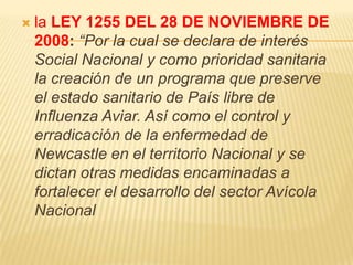    la LEY 1255 DEL 28 DE NOVIEMBRE DE
    2008: “Por la cual se declara de interés
    Social Nacional y como prioridad sanitaria
    la creación de un programa que preserve
    el estado sanitario de País libre de
    Influenza Aviar. Así como el control y
    erradicación de la enfermedad de
    Newcastle en el territorio Nacional y se
    dictan otras medidas encaminadas a
    fortalecer el desarrollo del sector Avícola
    Nacional
 