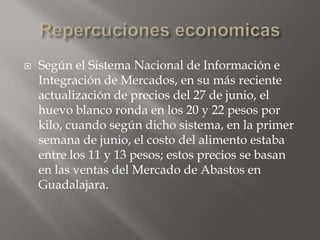    Según el Sistema Nacional de Información e
    Integración de Mercados, en su más reciente
    actualización de precios del 27 de junio, el
    huevo blanco ronda en los 20 y 22 pesos por
    kilo, cuando según dicho sistema, en la primer
    semana de junio, el costo del alimento estaba
    entre los 11 y 13 pesos; estos precios se basan
    en las ventas del Mercado de Abastos en
    Guadalajara.
 