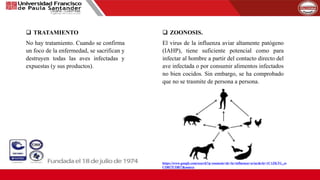  TRATAMIENTO
No hay tratamiento. Cuando se confirma
un foco de la enfermedad, se sacrifican y
destruyen todas las aves infectadas y
expuestas (y sus productos).
 ZOONOSIS.
El virus de la influenza aviar altamente patógeno
(IAHP), tiene suficiente potencial como para
infectar al hombre a partir del contacto directo del
ave infectada o por consumir alimentos infectados
no bien cocidos. Sin embargo, se ha comprobado
que no se trasmite de persona a persona.
https://www.google.com/search?q=zoonosis+de+la+influenza+aviar&rlz=1C1ZKTG_es
CO817CO817&source
 