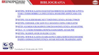 BIBLIOGRAFIA
 HTTPS://WWW.ICA.GOV.CO/GETATTACHMENT/ICACOMUNICA/PYP/A
VIAR-1/TODO-SOBRE-LA-INFLUENZA-AVIAR.PDF.ASPX?LANG=ES-
CO
 HTTPS://ES.SLIDESHARE.NET/710029/INFLUENZA-AVIAR-3790638
 HTTPS://ESPANOL.CDC.GOV/FLU/AVIANFLU/H5N1-VIRUS.HTM
 HTTP://GUMER19.BLOGSPOT.COM/2010/04/INFLUENZA-AVIAR.HTML
 FILE:///C:/USERS/TOSHIBA/DOWNLOADS/GRIPE-AVIAR.PDF
 HTTPS://SLIDEPLAYER.ES/SLIDE/121201/
 HTTPS://WWW.ICA.GOV.CO/AREAS/PECUARIA/SERVICIOS/ENFERME
DADES-ANIMALES/INFLUENZA-AVIAR/AVES-DE-TRASPATIO.ASPX
 