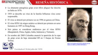 RESEÑA HISTÓRICA
 La altamente patogénica gripe aviar (flow plague) fue descrita
en Italia en 1878.
 1955 se describe un virus de la familia Influenza virus como
responsable.
 El virus se detectó por primera vez en 1996 en gansos en China.
 El virus H5N1 de origen asiático se detectó por primera en seres
humanos en 1997 en Hong Kong.
 Seis países se consideran endémicos por el virus H5N1
(Bangladesh, China, Egipto, India, Indonesia y Vietnam).
 En octubre del 2005 Colombia anunció la aparición de la cepa
de gripe aviar de baja intensidad H9 en 3 franjas de Fresno
Tolima.
https://www.google.com/search?q=eduardo+perronc
ito&rlz=1C1ZKTG_esCO817CO817&hl=es
 