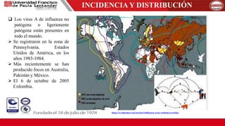 INCIDENCIA Y DISTRIBUCIÓN
 Los virus A de influenza no
patógena o ligeramente
patógena están presentes en
todo el mundo.
 Se registraron en la zona de
Pennsylvania, Estados
Unidos de América, en los
años 1983-1984.
 Más recientemente se han
producido focos en Australia,
Pakistán y México.
 El 6 de octubre de 2005
Colombia.
https://es.slideshare.net/aserbavi/influenza-aviar-orthomyxoviridae
 