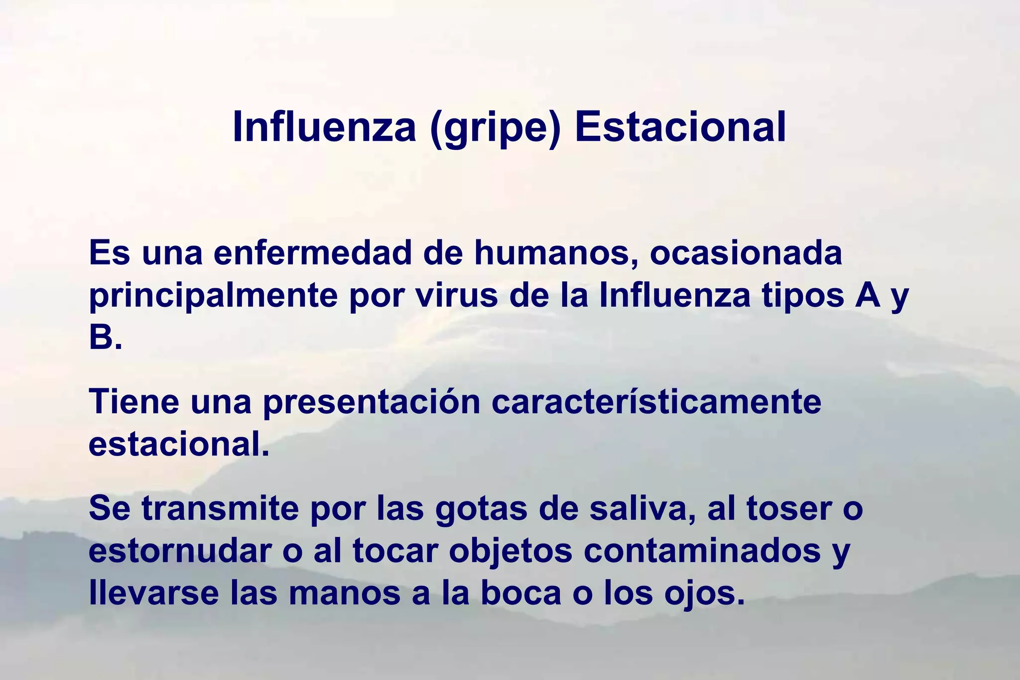 Influenza (gripe) Estacional
Es una enfermedad de humanos, ocasionada
principalmente por virus de la Influenza tipos A y
B.
Tiene una presentación característicamente
estacional.
Se transmite por las gotas de saliva, al toser o
estornudar o al tocar objetos contaminados y
llevarse las manos a la boca o los ojos.
 