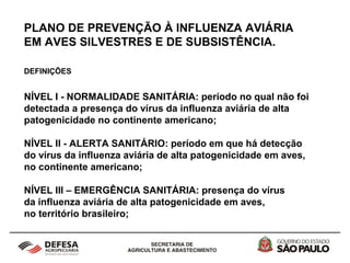 PLANO DE PREVENÇÃO À INFLUENZA AVIÁRIA
EM AVES SILVESTRES E DE SUBSISTÊNCIA.
DEFINIÇÕES
NÍVEL I - NORMALIDADE SANITÁRIA: período no qual não foi
detectada a presença do vírus da influenza aviária de alta
patogenicidade no continente americano;
NÍVEL II - ALERTA SANITÁRIO: período em que há detecção
do vírus da influenza aviária de alta patogenicidade em aves,
no continente americano;
NÍVEL III – EMERGÊNCIA SANITÁRIA: presença do vírus
da influenza aviária de alta patogenicidade em aves,
no território brasileiro;
 
