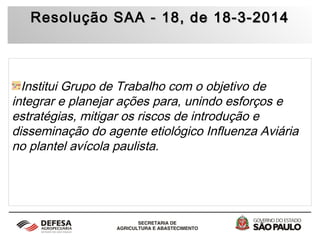 Resolução SAA - 18, de 18-3-2014Resolução SAA - 18, de 18-3-2014
Institui Grupo de Trabalho com o objetivo de
integrar e planejar ações para, unindo esforços e
estratégias, mitigar os riscos de introdução e
disseminação do agente etiológico Influenza Aviária
no plantel avícola paulista.
 