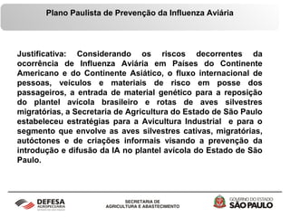 Plano Paulista de Prevenção da Influenza Aviária
Justificativa: Considerando os riscos decorrentes da
ocorrência de Influenza Aviária em Países do Continente
Americano e do Continente Asiático, o fluxo internacional de
pessoas, veículos e materiais de risco em posse dos
passageiros, a entrada de material genético para a reposição
do plantel avícola brasileiro e rotas de aves silvestres
migratórias, a Secretaria de Agricultura do Estado de São Paulo
estabeleceu estratégias para a Avicultura Industrial e para o
segmento que envolve as aves silvestres cativas, migratórias,
autóctones e de criações informais visando a prevenção da
introdução e difusão da IA no plantel avícola do Estado de São
Paulo.
 