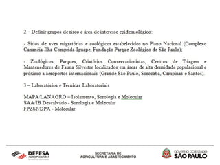 2 - Vigilância Epidemiológica em aves silvestres
cativas, migratórias, autóctones e de criações
informais no Estado de São Paulo
As recentes ocorrências de Influenza Aviária no continente
americano, em especial nos EUA, e a existência de rotas
de aves migratórias entre o Hemisfério Norte e Sul do
continente americano preocupam o setor avícola e as
autoridades sanitárias. Surge a imediata necessidade de
se implementar um sistema de Vigilância Epidemiológica,
ativa e passiva, das aves cativas, migratórias, autóctones e
de criações informais localizadas no Estado de São Paulo.
 