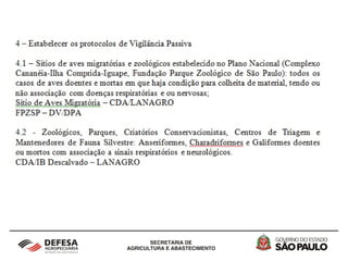 2 - Vigilância Epidemiológica em aves silvestres
cativas, migratórias, autóctones e de criações
informais no Estado de São Paulo
O grupo de risco e a área de interesse epidemiológico foi
definido de acordo com o Plano de Prevenção à Influenza Aviária
em Aves Silvestres e de Subsistência, assim, estarão
submetidas à vigilância ativa e passiva, os sítios de aves
migratórias do Complexo Estuarino-Lagunar de Iguape-Ilha
Comprida-Cananéia e da Fundação Parque Zoológico de São
Paulo. As aves cativas e autóctones dos Zoológicos, Parques,
Criatórios Conservacionistas, Centro de Triagem e Mantendores
da Fauna Silvestre localizados em áreas de alta densidade
populacional e próximo a aeroportos internacionais, neste caso a
Grande São Paulo e as Regiões de Sorocaba, Campinas e
Santos.
 