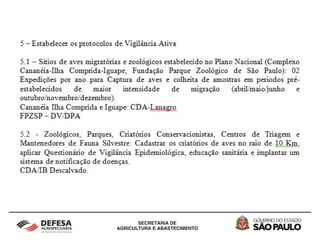 2 - Vigilância Epidemiológica em aves silvestres
cativas, migratórias, autóctones e de criações
informais no Estado de São Paulo
O Protocolo de Vigilância Passiva sugere a colheita de material
para todos os casos de aves doentes e mortas encontradas nos
sítios de aves migratórias localizados no Complexo Estuarino-
Lagunar de Iguape-Ilha Comprida-Cananéia e da Fundação
Parque Zoológico de São Paulo. Para os Zoológicos, Parques,
Criatórios Conservacionistas, Centros de Triagem e
Mantenedores de Fauna Silvestre, colheita de amostras das
aves das espécies Anseriformes, Charadriformes e Galiformes
doentes ou mortos associado a sinais respiratórios e
neurológicos.
 