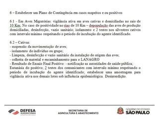 2 - Vigilância Epidemiológica em aves silvestres
cativas, migratórias, autóctones e de criações
informais no Estado de São Paulo
Com relação aos protocolos de Vigilância Ativa, para os sítios de
aves migratórias localizados no Complexo Estuarino-Lagunar de
Iguape-Ilha Comprida-Cananéia e da Fundação Parque
Zoológico de São Paulo, deverão ser realizadas duas
expedições ao ano para captura de aves e colheita de amostras
em períodos pré-estabelecidos de maior intensidade de
migração. Para os Zoológicos, Parques, Criatórios
Conservacionistas, Centros de Triagem e Mantenedores de
Fauna Silvestre, sugere-se a Aplicação de Questionário de
Vigilância Epidemiológica em criatórios de aves no raio de 10 Km
associado a educação sanitária e a notificação de doenças.
 