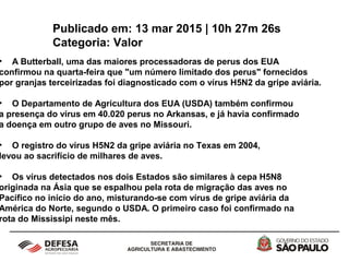Publicado em: 13 mar 2015 | 10h 27m 26s
Categoria: Valor
• A Butterball, uma das maiores processadoras de perus dos EUA
confirmou na quarta-feira que "um número limitado dos perus" fornecidos
por granjas terceirizadas foi diagnosticado com o vírus H5N2 da gripe aviária.
• O Departamento de Agricultura dos EUA (USDA) também confirmou
a presença do vírus em 40.020 perus no Arkansas, e já havia confirmado
a doença em outro grupo de aves no Missouri.
• O registro do vírus H5N2 da gripe aviária no Texas em 2004,
levou ao sacrifício de milhares de aves.
• Os vírus detectados nos dois Estados são similares à cepa H5N8
originada na Ásia que se espalhou pela rota de migração das aves no
Pacífico no início do ano, misturando-se com vírus de gripe aviária da
América do Norte, segundo o USDA. O primeiro caso foi confirmado na
rota do Mississipi neste mês.
 