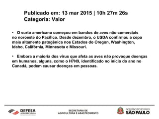Publicado em: 13 mar 2015 | 10h 27m 26s
Categoria: Valor
• O surto americano começou em bandos de aves não comerciais
no noroeste do Pacífico. Desde dezembro, o USDA confirmou a cepa
mais altamente patogênica nos Estados do Oregon, Washington,
Idaho, Califórnia, Minnesota e Missouri.
• Embora a maioria dos vírus que afeta as aves não provoque doenças
em humanos, alguns, como o H7N9, identificado no início do ano no
Canadá, podem causar doenças em pessoas.
 