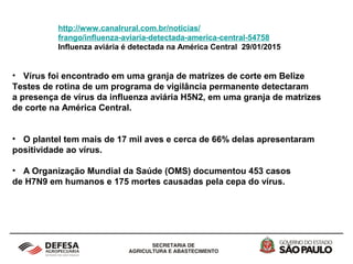 http://www.canalrural.com.br/noticias/
frango/influenza-aviaria-detectada-america-central-54758
Influenza aviária é detectada na América Central 29/01/2015
• Vírus foi encontrado em uma granja de matrizes de corte em Belize
Testes de rotina de um programa de vigilância permanente detectaram
a presença de vírus da influenza aviária H5N2, em uma granja de matrizes
de corte na América Central.
• O plantel tem mais de 17 mil aves e cerca de 66% delas apresentaram
positividade ao vírus.
• A Organização Mundial da Saúde (OMS) documentou 453 casos
de H7N9 em humanos e 175 mortes causadas pela cepa do vírus.
 