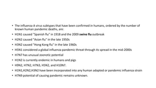 • The influenza A virus subtypes that have been confirmed in humans, ordered by the number of
known human pandemic deaths, are:
• H1N1 caused "Spanish flu" in 1918 and the 2009 swine flu outbreak
• H2N2 caused "Asian flu" in the late 1950s
• H3N2 caused "Hong Kong flu" in the late 1960s
• H5N1 considered a global influenza pandemic threat through its spread in the mid-2000s
• H7N7 has unusual zoonotic potential
• H1N2 is currently endemic in humans and pigs
• H9N2, H7N2, H7N3, H5N2, and H10N7.
• H1N1,H2N2,H3N2 have been incorporated into any human adapted or pandemic influenza strain
• H7N9 potential of causing pandemic remains unknown.
 