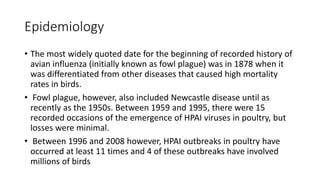 Epidemiology
• The most widely quoted date for the beginning of recorded history of
avian influenza (initially known as fowl plague) was in 1878 when it
was differentiated from other diseases that caused high mortality
rates in birds.
• Fowl plague, however, also included Newcastle disease until as
recently as the 1950s. Between 1959 and 1995, there were 15
recorded occasions of the emergence of HPAI viruses in poultry, but
losses were minimal.
• Between 1996 and 2008 however, HPAI outbreaks in poultry have
occurred at least 11 times and 4 of these outbreaks have involved
millions of birds
 