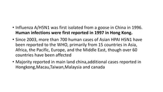 • Influenza A/H5N1 was first isolated from a goose in China in 1996.
Human infections were first reported in 1997 in Hong Kong.
• Since 2003, more than 700 human cases of Asian HPAI H5N1 have
been reported to the WHO, primarily from 15 countries in Asia,
Africa, the Pacific, Europe, and the Middle East, though over 60
countries have been affected
• Majority reported in main land china,additional cases reported in
Hongkong,Macau,Taiwan,Malaysia and canada
 