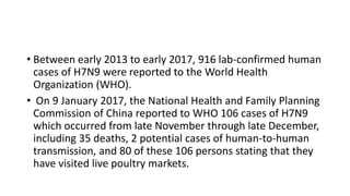• Between early 2013 to early 2017, 916 lab-confirmed human
cases of H7N9 were reported to the World Health
Organization (WHO).
• On 9 January 2017, the National Health and Family Planning
Commission of China reported to WHO 106 cases of H7N9
which occurred from late November through late December,
including 35 deaths, 2 potential cases of human-to-human
transmission, and 80 of these 106 persons stating that they
have visited live poultry markets.
 