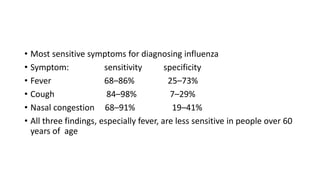 • Most sensitive symptoms for diagnosing influenza
• Symptom: sensitivity specificity
• Fever 68–86% 25–73%
• Cough 84–98% 7–29%
• Nasal congestion 68–91% 19–41%
• All three findings, especially fever, are less sensitive in people over 60
years of age
 