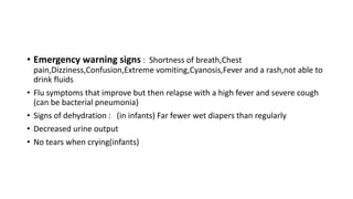 • Emergency warning signs : Shortness of breath,Chest
pain,Dizziness,Confusion,Extreme vomiting,Cyanosis,Fever and a rash,not able to
drink fluids
• Flu symptoms that improve but then relapse with a high fever and severe cough
(can be bacterial pneumonia)
• Signs of dehydration : (in infants) Far fewer wet diapers than regularly
• Decreased urine output
• No tears when crying(infants)
 