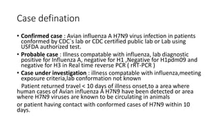 Case defination
• Confirmed case : Avian influenza A H7N9 virus infection in patients
conformed by CDC`s lab or CDC certified public lab or Lab using
USFDA authorized test.
• Probable case : Illness compatable with influenza, lab diagnostic
positive for Influenza A, negative for H1 ,Negative for H1pdm09 and
negative for H3 in Real time reverse PCR ( rRT-PCR )
• Case under investigation : illness compatable with influenza,meeting
exposure criteria,lab conformation not known
Patient returned travel < 10 days of illness onset,to a area where
human cases of Avian influenza A H7N9 have been detected or area
where H7N9 viruses are known to be circulating in animals
or patient having contact with conformed cases of H7N9 within 10
days.
 