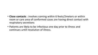 • Close contacts : involves coming within 6 feets/2meters or within
room or care area of conformed cases are having direct contact with
respiratory secretions
• Patients are likely to be infectious one day prior to illness and
continues untill resolution of illness.
 
