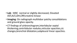 • Lab : WBC normal or slightly decreased, Elevated
AST,ALT,LDH,CRP,creatine kinase
• Imaging: On radiograph multilobar patchy consolidations
and ground glass opacity.
• CT findings of airbronchogram,interlobular septal
thickening,centrilobular nodules,reticular opacities,cic
changes,bronchial dilatation,subpleural linear opacities.
 