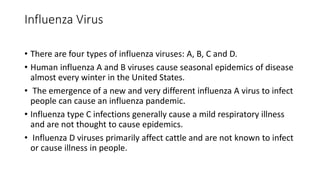 Influenza Virus
• There are four types of influenza viruses: A, B, C and D.
• Human influenza A and B viruses cause seasonal epidemics of disease
almost every winter in the United States.
• The emergence of a new and very different influenza A virus to infect
people can cause an influenza pandemic.
• Influenza type C infections generally cause a mild respiratory illness
and are not thought to cause epidemics.
• Influenza D viruses primarily affect cattle and are not known to infect
or cause illness in people.
 