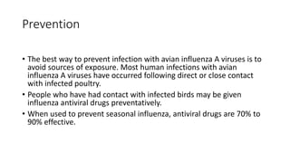 Prevention
• The best way to prevent infection with avian influenza A viruses is to
avoid sources of exposure. Most human infections with avian
influenza A viruses have occurred following direct or close contact
with infected poultry.
• People who have had contact with infected birds may be given
influenza antiviral drugs preventatively.
• When used to prevent seasonal influenza, antiviral drugs are 70% to
90% effective.
 